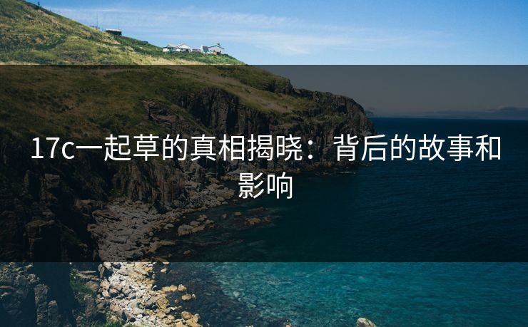 17c一起草的真相揭晓：背后的故事和影响