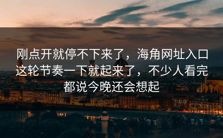 刚点开就停不下来了，海角网址入口这轮节奏一下就起来了，不少人看完都说今晚还会想起
