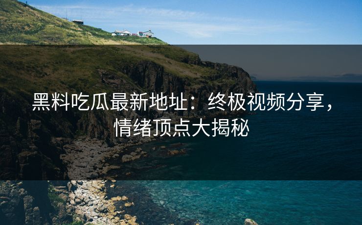 黑料吃瓜最新地址:终极视频分享,情绪顶点大揭秘