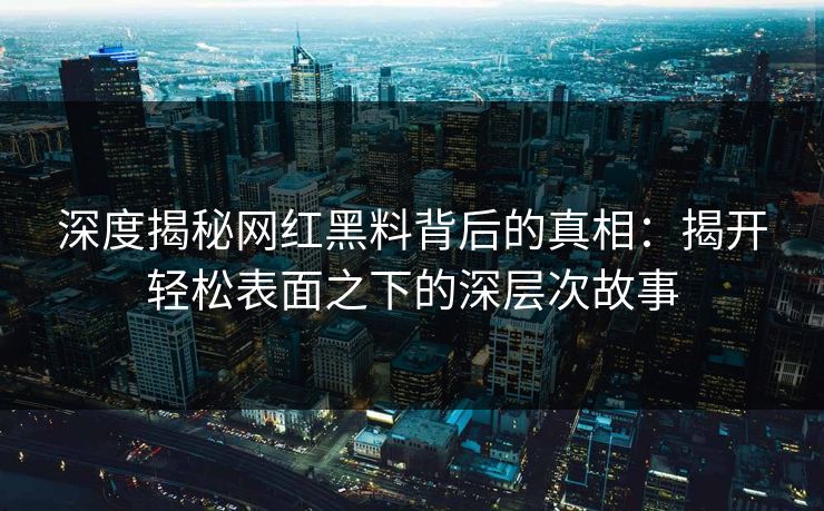 深度揭秘网红黑料背后的真相:揭开轻松表面之下的深层次故事