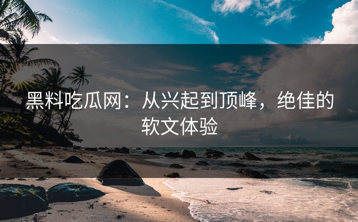 黑料吃瓜网：从兴起到顶峰，绝佳的软文体验