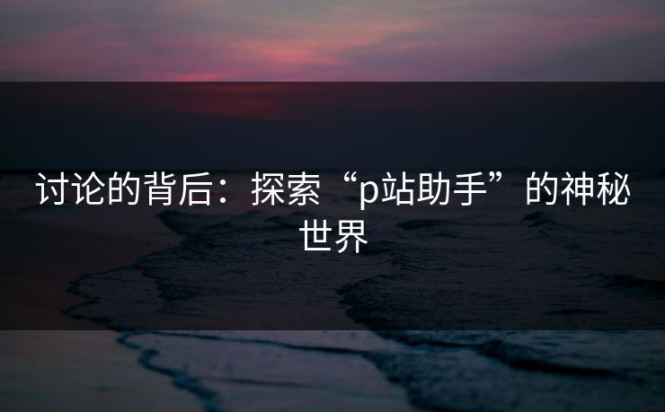 讨论的背后:探索“p站助手”的神秘世界