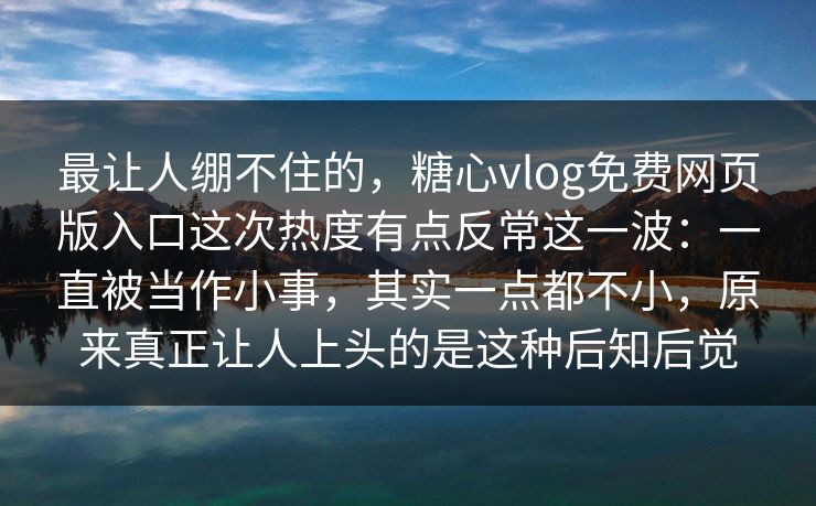 最让人绷不住的,糖心vlog免费网页版入口这次热度有点反常这一波:一直被当作小事,其实一点都不小,原来真正让人上头的是这种后知后觉