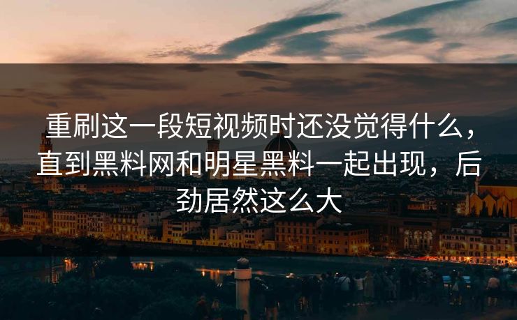 重刷这一段短视频时还没觉得什么，直到黑料网和明星黑料一起出现，后劲居然这么大