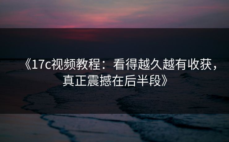 《17c视频教程:看得越久越有收获,真正震撼在后半段》