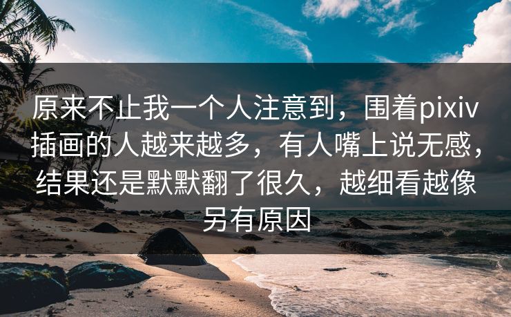 原来不止我一个人注意到,围着pixiv插画的人越来越多,有人嘴上说无感,结果还是默默翻了很久,越细看越像另有原因