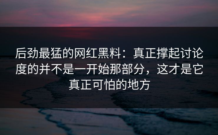 后劲最猛的网红黑料：真正撑起讨论度的并不是一开始那部分，这才是它真正可怕的地方