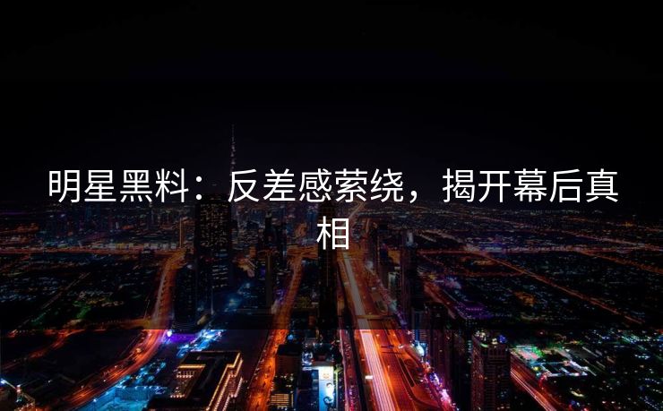 明星黑料：反差感萦绕，揭开幕后真相