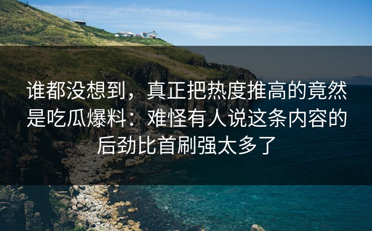 谁都没想到，真正把热度推高的竟然是吃瓜爆料：难怪有人说这条内容的后劲比首刷强太多了