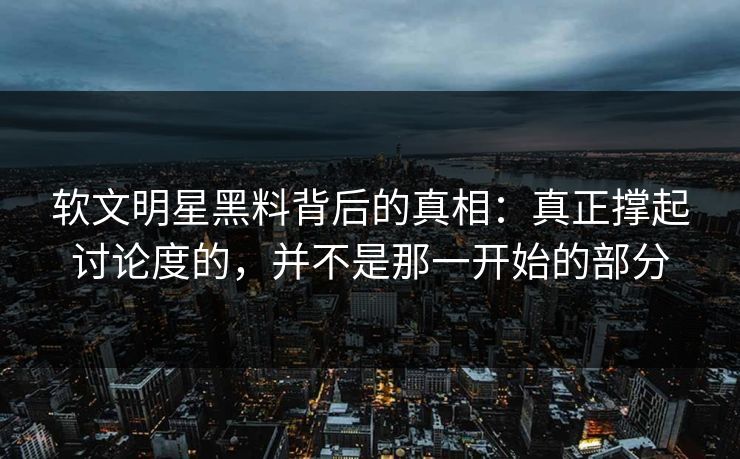 软文明星黑料背后的真相:真正撑起讨论度的,并不是那一开始的部分