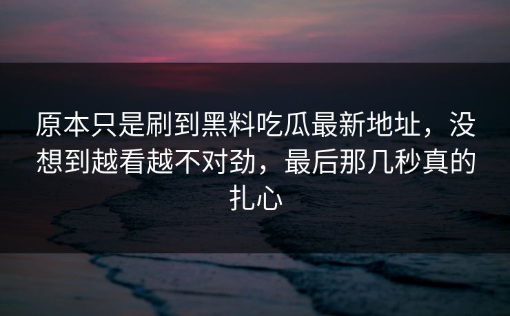原本只是刷到黑料吃瓜最新地址,没想到越看越不对劲,最后那几秒真的扎心