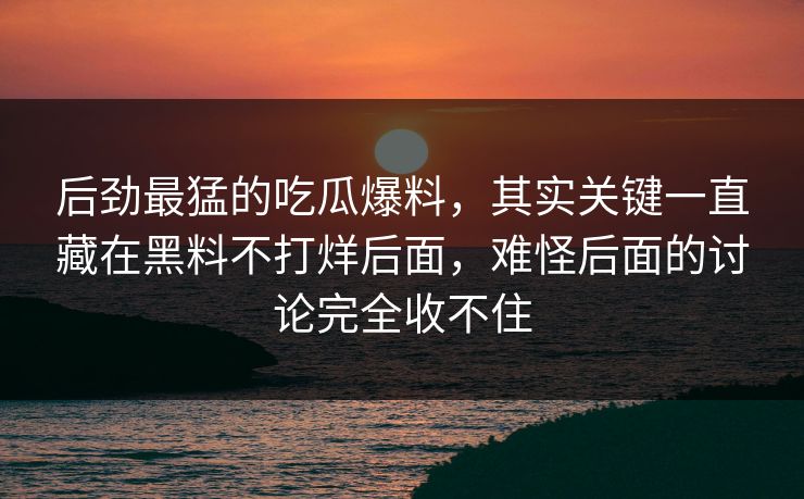 后劲最猛的吃瓜爆料,其实关键一直藏在黑料不打烊后面,难怪后面的讨论完全收不住