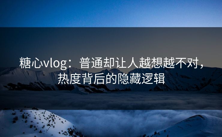 糖心vlog:普通却让人越想越不对,热度背后的隐藏逻辑