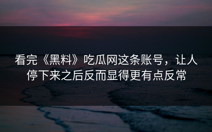 看完《黑料》吃瓜网这条账号，让人停下来之后反而显得更有点反常