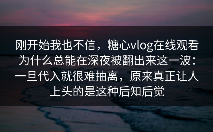 刚开始我也不信，糖心vlog在线观看为什么总能在深夜被翻出来这一波：一旦代入就很难抽离，原来真正让人上头的是这种后知后觉