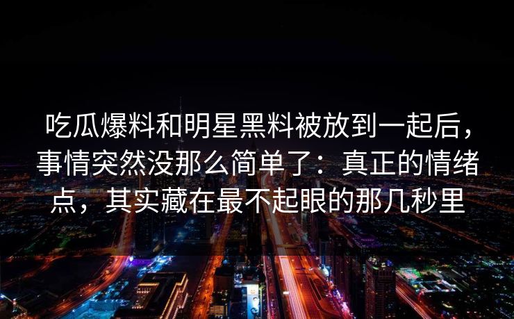 吃瓜爆料和明星黑料被放到一起后，事情突然没那么简单了：真正的情绪点，其实藏在最不起眼的那几秒里
