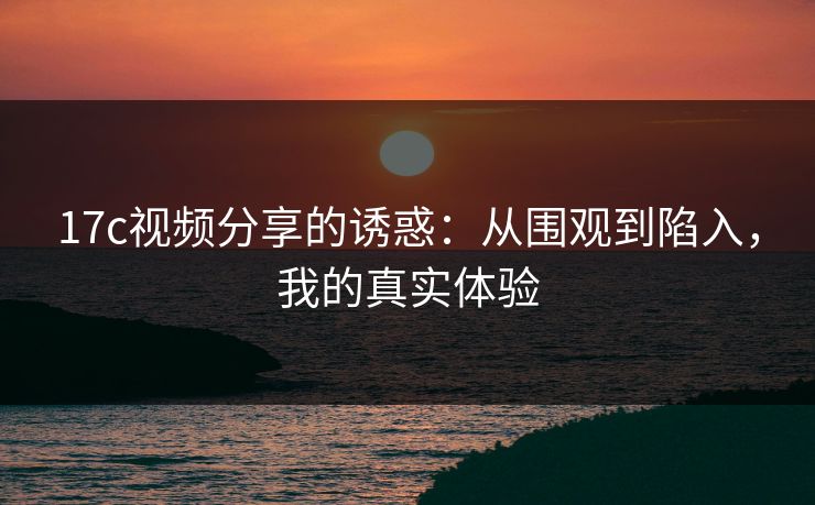 17c视频分享的诱惑：从围观到陷入，我的真实体验