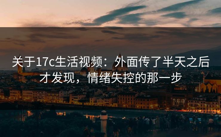 关于17c生活视频：外面传了半天之后才发现，情绪失控的那一步