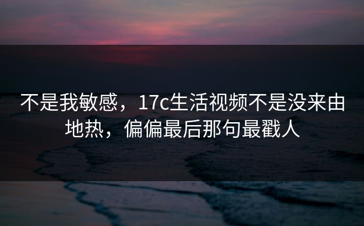 不是我敏感，17c生活视频不是没来由地热，偏偏最后那句最戳人