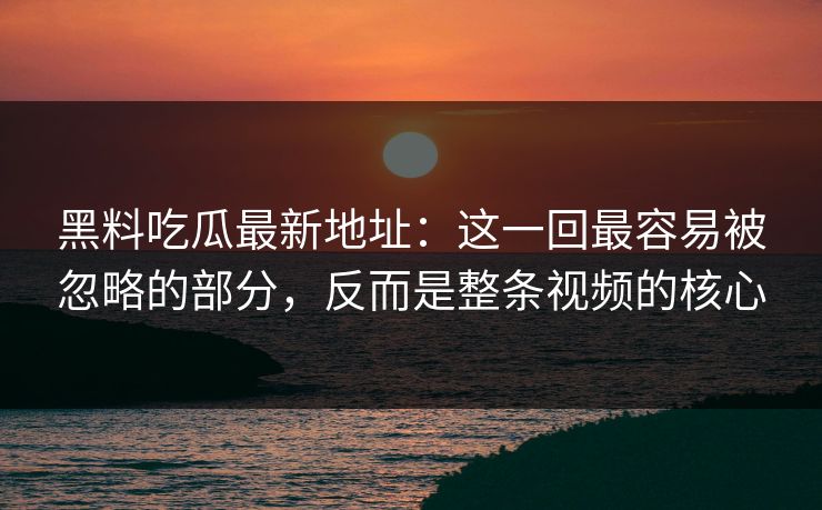 黑料吃瓜最新地址:这一回最容易被忽略的部分,反而是整条视频的核心