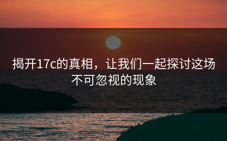 揭开17c的真相,让我们一起探讨这场不可忽视的现象