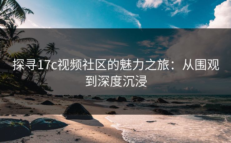 探寻17c视频社区的魅力之旅:从围观到深度沉浸