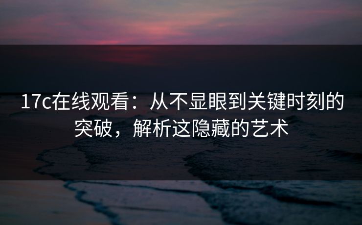 17c在线观看:从不显眼到关键时刻的突破,解析这隐藏的艺术