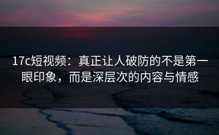 17c短视频：真正让人破防的不是第一眼印象，而是深层次的内容与情感