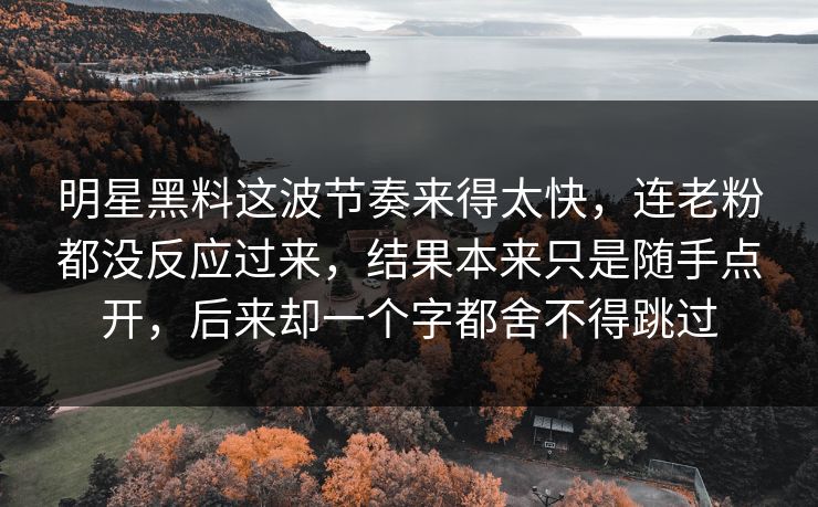 明星黑料这波节奏来得太快，连老粉都没反应过来，结果本来只是随手点开，后来却一个字都舍不得跳过