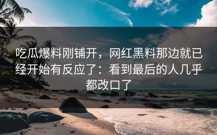 吃瓜爆料刚铺开，网红黑料那边就已经开始有反应了：看到最后的人几乎都改口了