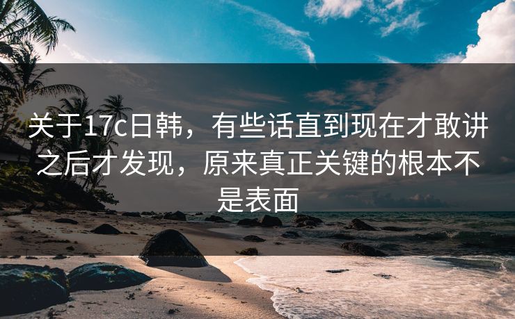 关于17c日韩，有些话直到现在才敢讲之后才发现，原来真正关键的根本不是表面