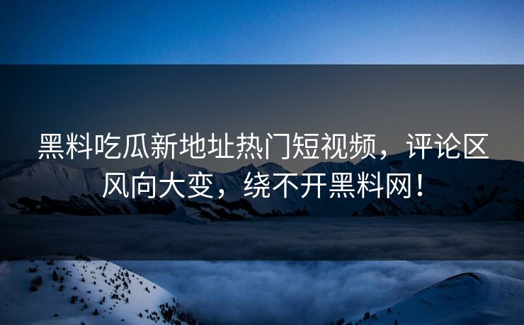黑料吃瓜新地址热门短视频,评论区风向大变,绕不开黑料网!