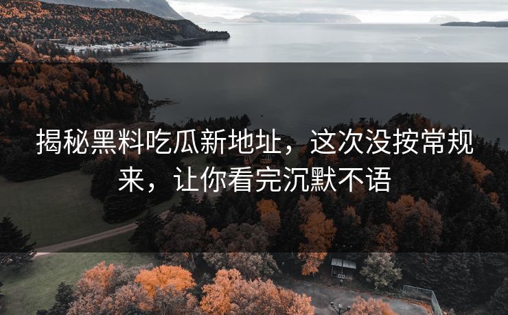揭秘黑料吃瓜新地址，这次没按常规来，让你看完沉默不语