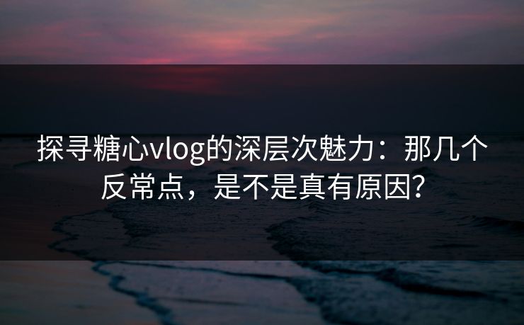 探寻糖心vlog的深层次魅力：那几个反常点，是不是真有原因？