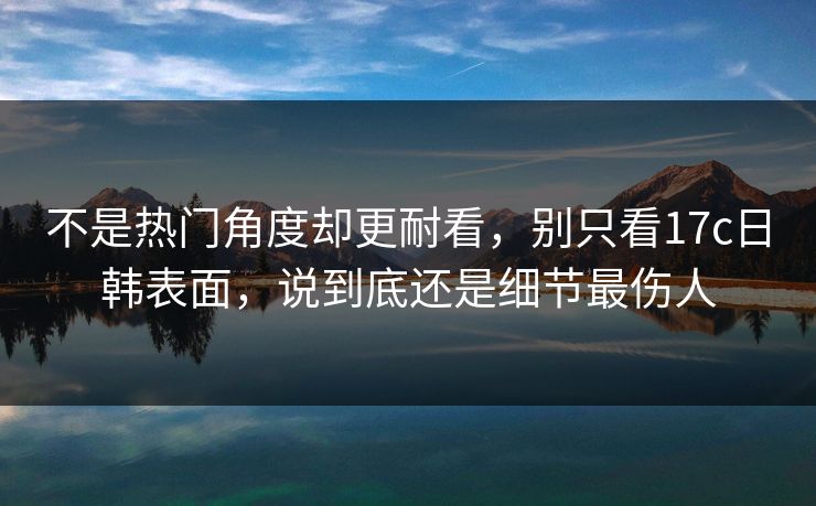 不是热门角度却更耐看，别只看17c日韩表面，说到底还是细节最伤人