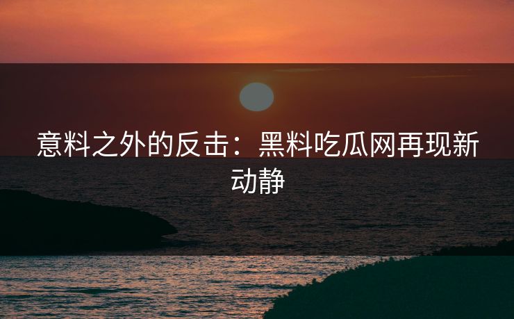 意料之外的反击：黑料吃瓜网再现新动静