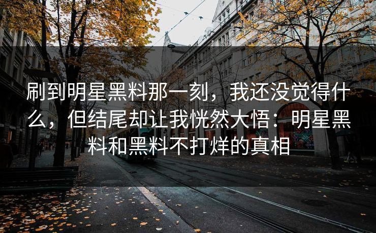 刷到明星黑料那一刻，我还没觉得什么，但结尾却让我恍然大悟：明星黑料和黑料不打烊的真相