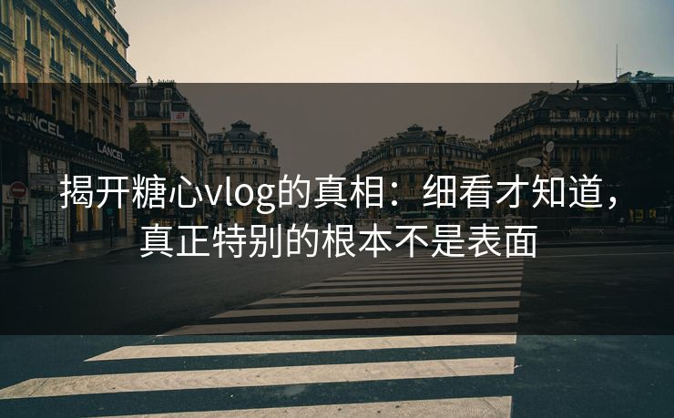 揭开糖心vlog的真相：细看才知道，真正特别的根本不是表面
