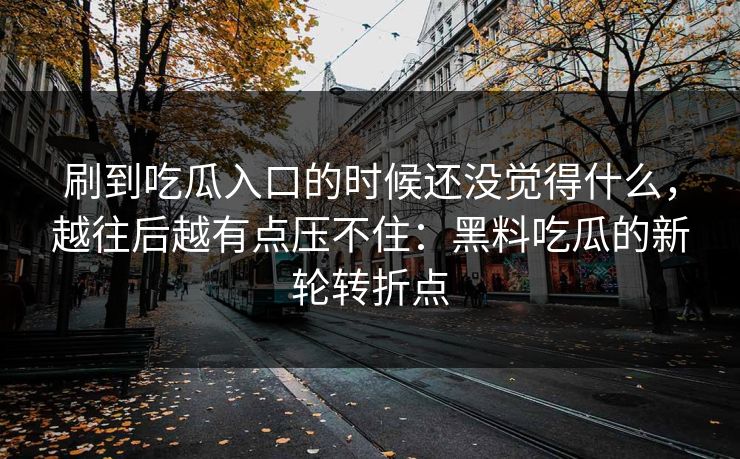 刷到吃瓜入口的时候还没觉得什么,越往后越有点压不住:黑料吃瓜的新轮转折点