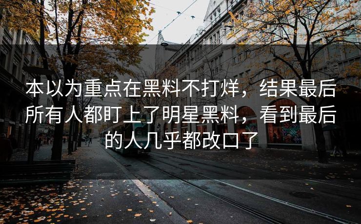 本以为重点在黑料不打烊，结果最后所有人都盯上了明星黑料，看到最后的人几乎都改口了