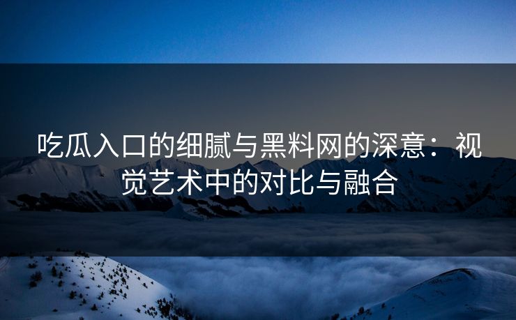 吃瓜入口的细腻与黑料网的深意：视觉艺术中的对比与融合