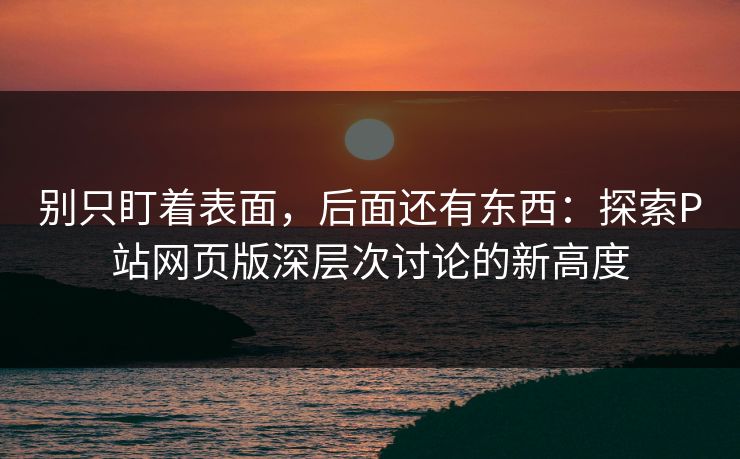 别只盯着表面，后面还有东西：探索P站网页版深层次讨论的新高度