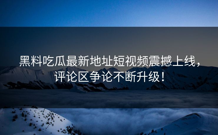 黑料吃瓜最新地址短视频震撼上线,评论区争论不断升级!