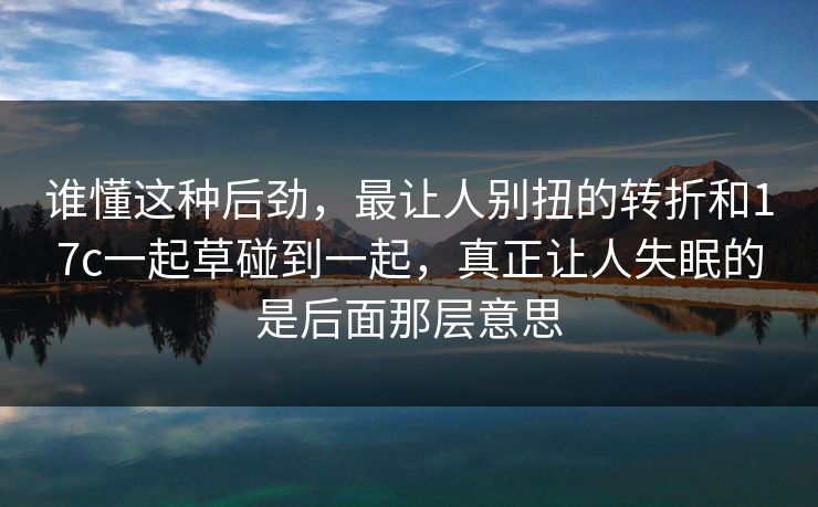 谁懂这种后劲,最让人别扭的转折和17c一起草碰到一起,真正让人失眠的是后面那层意思