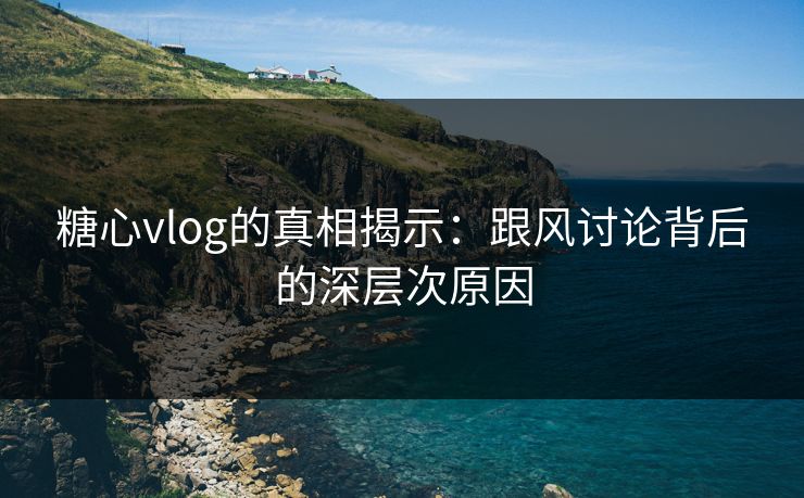 糖心vlog的真相揭示：跟风讨论背后的深层次原因
