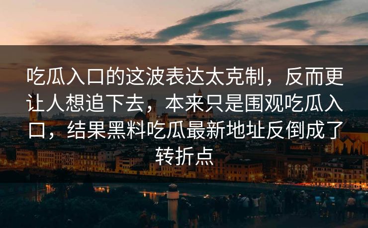 吃瓜入口的这波表达太克制，反而更让人想追下去，本来只是围观吃瓜入口，结果黑料吃瓜最新地址反倒成了转折点