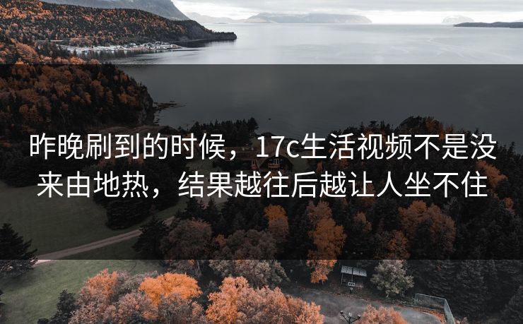 昨晚刷到的时候,17c生活视频不是没来由地热,结果越往后越让人坐不住