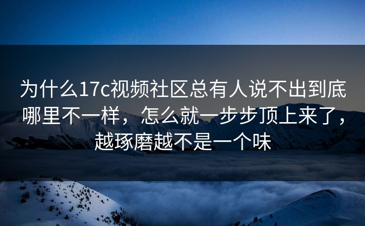 为什么17c视频社区总有人说不出到底哪里不一样,怎么就一步步顶上来了,越琢磨越不是一个味
