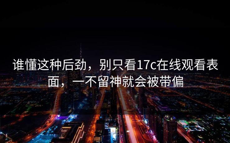 谁懂这种后劲,别只看17c在线观看表面,一不留神就会被带偏
