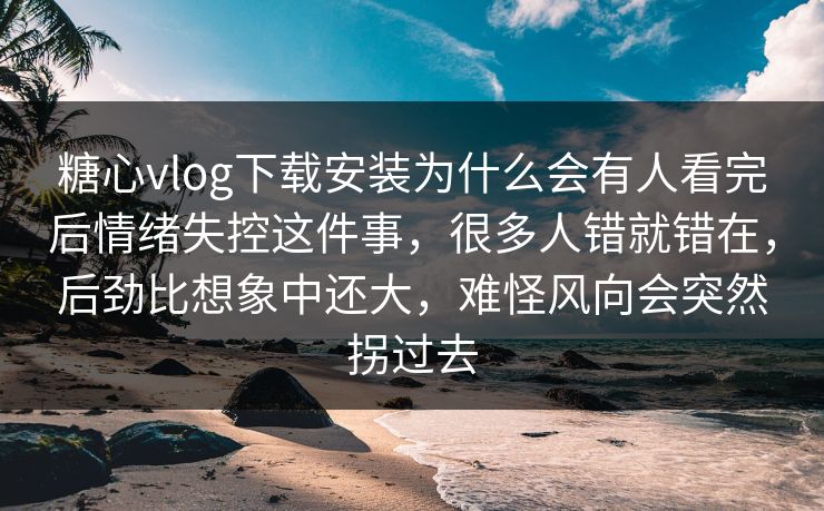 糖心vlog下载安装为什么会有人看完后情绪失控这件事，很多人错就错在，后劲比想象中还大，难怪风向会突然拐过去